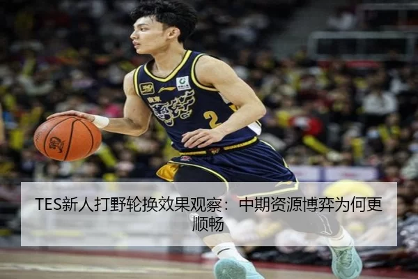 TES新人打野轮换效果观察：中期资源博弈为何更顺畅